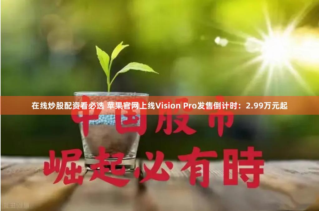 在线炒股配资看必选 苹果官网上线Vision Pro发售倒计时：2.99万元起