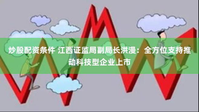 炒股配资条件 江西证监局副局长洪漫：全方位支持推动科技型企业上市