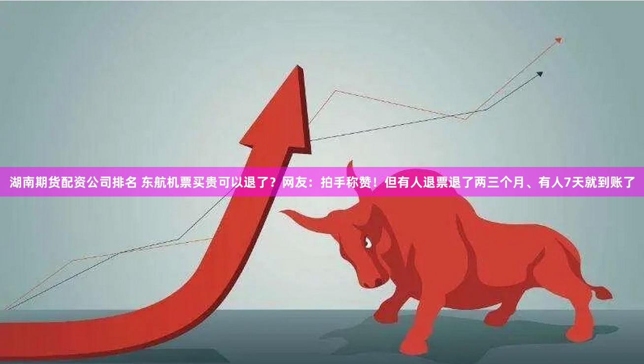 湖南期货配资公司排名 东航机票买贵可以退了？网友：拍手称赞！但有人退票退了两三个月、有人7天就到账了