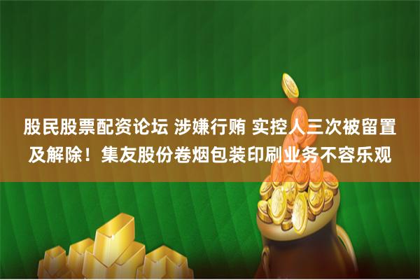 股民股票配资论坛 涉嫌行贿 实控人三次被留置及解除！集友股份卷烟包装印刷业务不容乐观