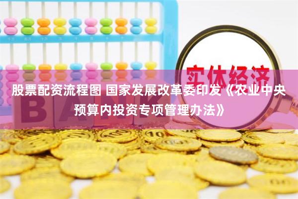 股票配资流程图 国家发展改革委印发《农业中央预算内投资专项管理办法》