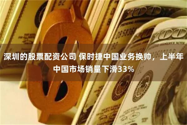 深圳的股票配资公司 保时捷中国业务换帅，上半年中国市场销量下滑33%