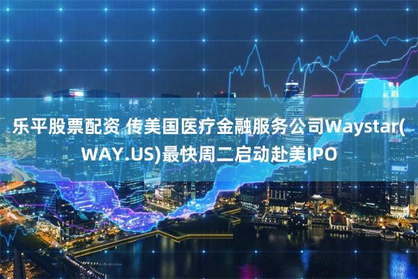 乐平股票配资 传美国医疗金融服务公司Waystar(WAY.US)最快周二启动赴美IPO