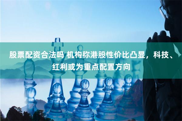 股票配资合法吗 机构称港股性价比凸显，科技、红利或为重点配置方向