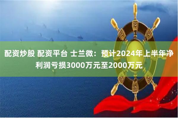 配资炒股 配资平台 士兰微：预计2024年上半年净利润亏损3000万元至2000万元