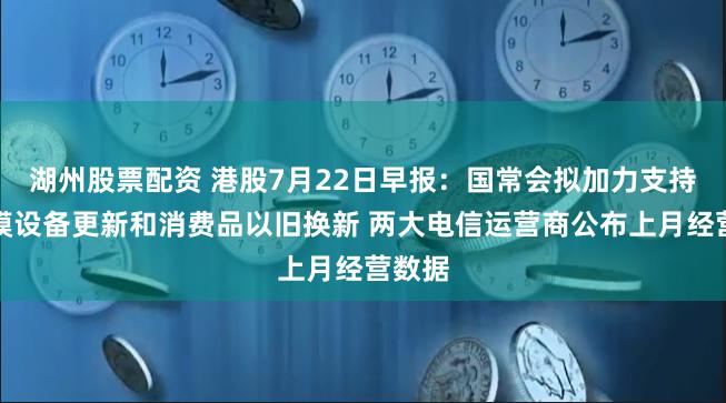 湖州股票配资 港股7月22日早报：国常会拟加力支持大规模设备更新和消费品以旧换新 两大电信运营商公布上月经营数据