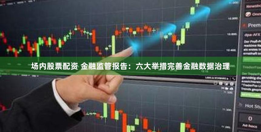 场内股票配资 金融监管报告：六大举措完善金融数据治理