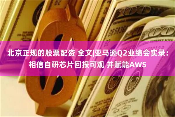 北京正规的股票配资 全文|亚马逊Q2业绩会实录：相信自研芯片回报可观 并赋能AWS