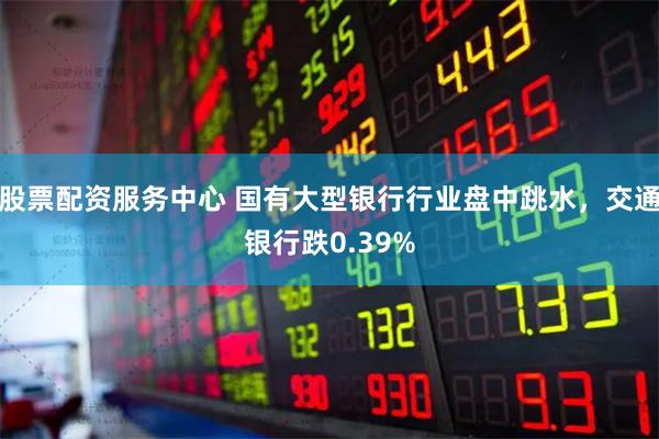 股票配资服务中心 国有大型银行行业盘中跳水，交通银行跌0.39%