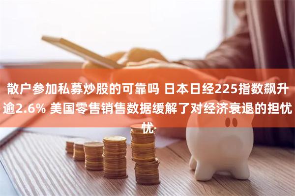 散户参加私募炒股的可靠吗 日本日经225指数飙升逾2.6% 美国零售销售数据缓解了对经济衰退的担忧