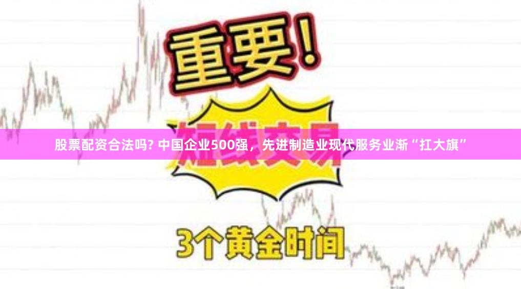 股票配资合法吗? 中国企业500强，先进制造业现代服务业渐“扛大旗”