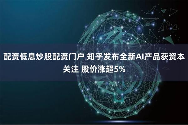 配资低息炒股配资门户 知乎发布全新AI产品获资本关注 股价涨超5%