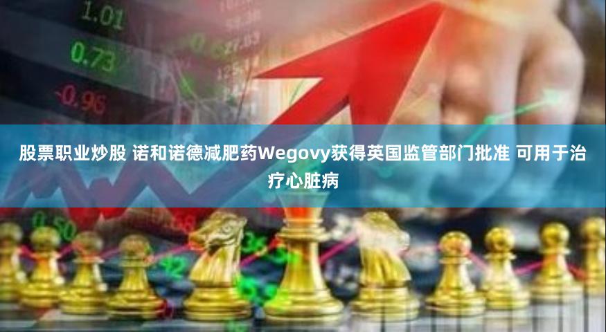 股票职业炒股 诺和诺德减肥药Wegovy获得英国监管部门批准 可用于治疗心脏病