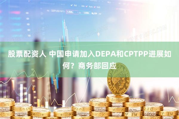 股票配资人 中国申请加入DEPA和CPTPP进展如何？商务部回应