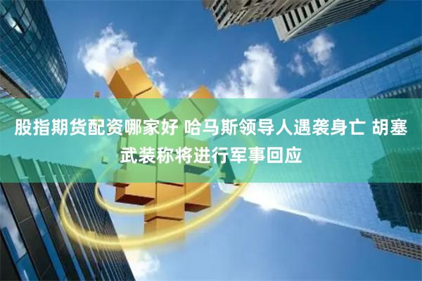 股指期货配资哪家好 哈马斯领导人遇袭身亡 胡塞武装称将进行军事回应