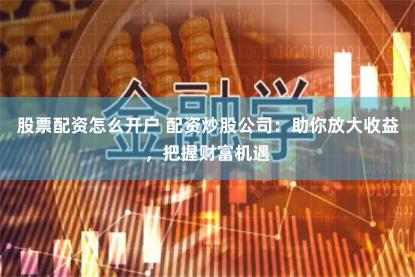 股票配资怎么开户 配资炒股公司：助你放大收益，把握财富机遇