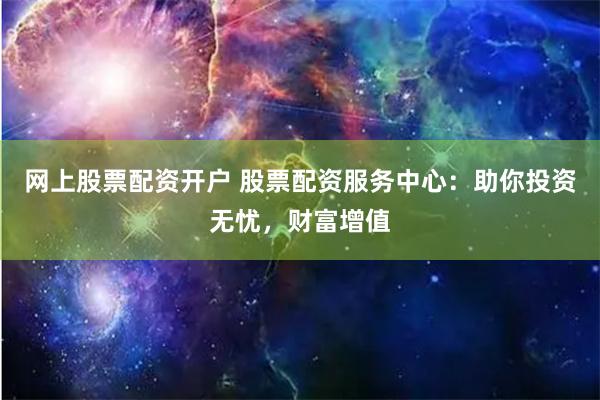 网上股票配资开户 股票配资服务中心：助你投资无忧，财富增值