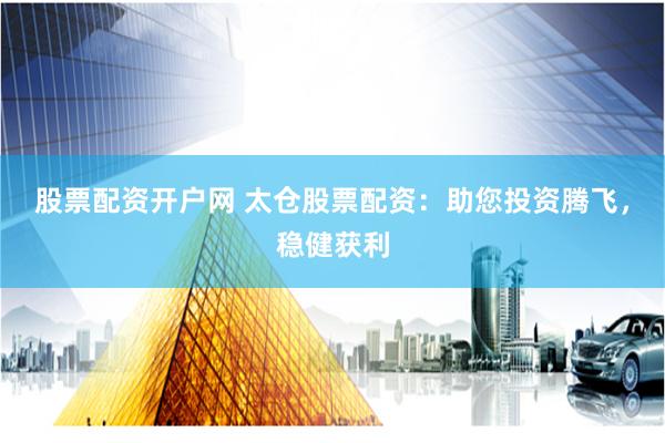股票配资开户网 太仓股票配资：助您投资腾飞，稳健获利