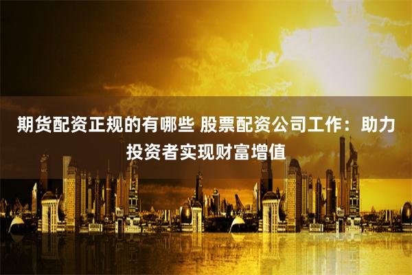 期货配资正规的有哪些 股票配资公司工作：助力投资者实现财富增值