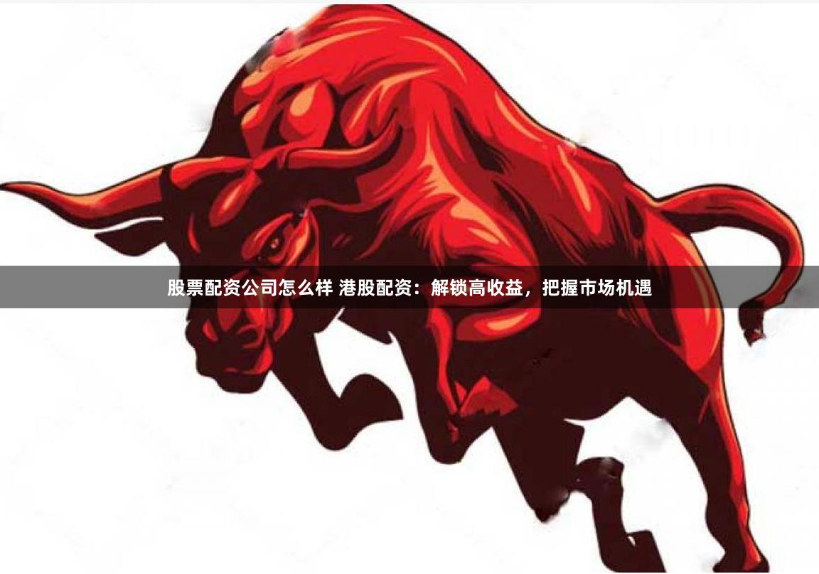股票配资公司怎么样 港股配资：解锁高收益，把握市场机遇