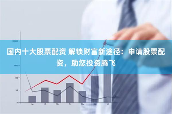 国内十大股票配资 解锁财富新途径：申请股票配资，助您投资腾飞