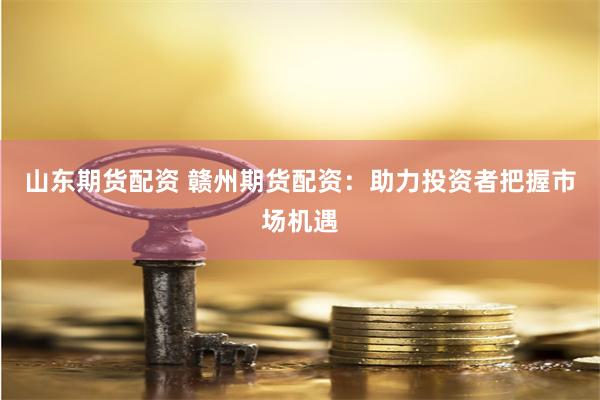 山东期货配资 赣州期货配资：助力投资者把握市场机遇