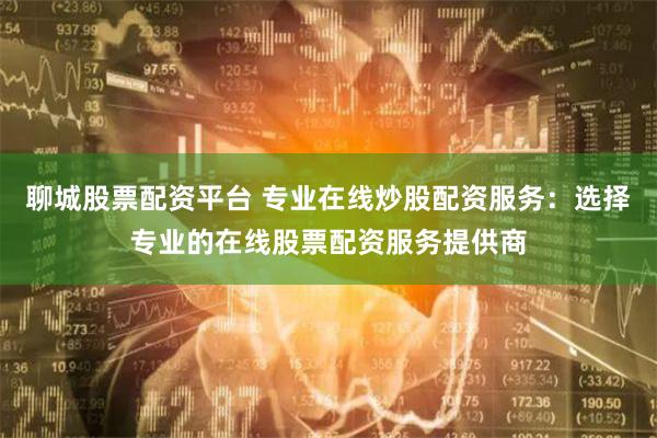 聊城股票配资平台 专业在线炒股配资服务：选择专业的在线股票配资服务提供商