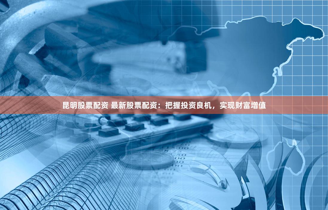 昆明股票配资 最新股票配资：把握投资良机，实现财富增值
