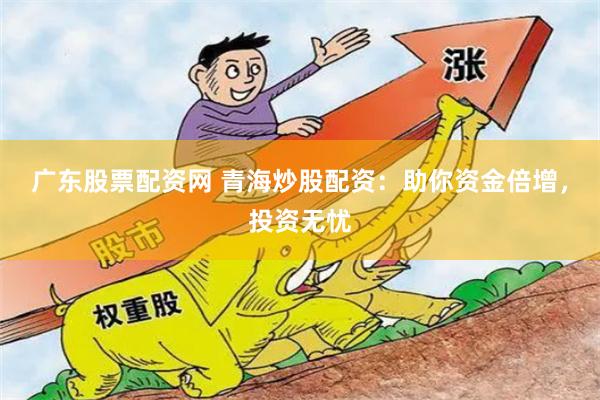 广东股票配资网 青海炒股配资：助你资金倍增，投资无忧