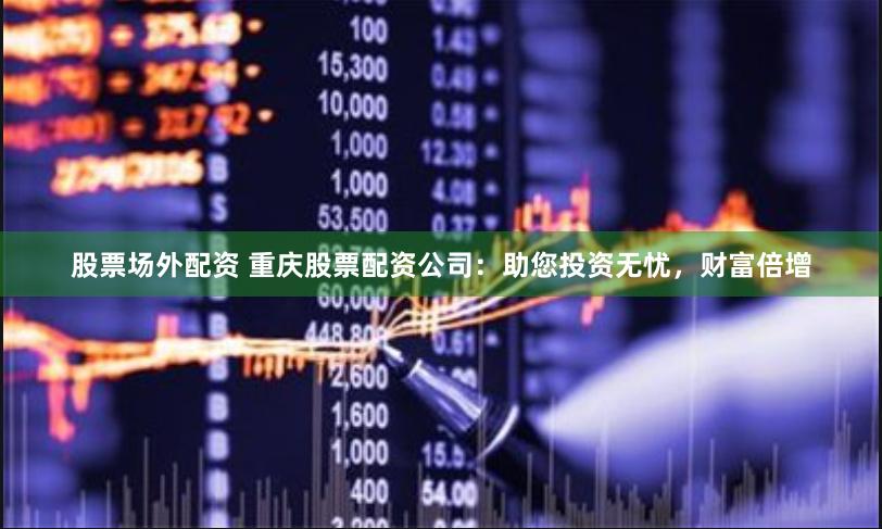股票场外配资 重庆股票配资公司：助您投资无忧，财富倍增
