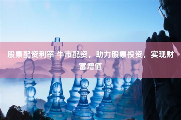 股票配资利率 牛市配资，助力股票投资，实现财富增值