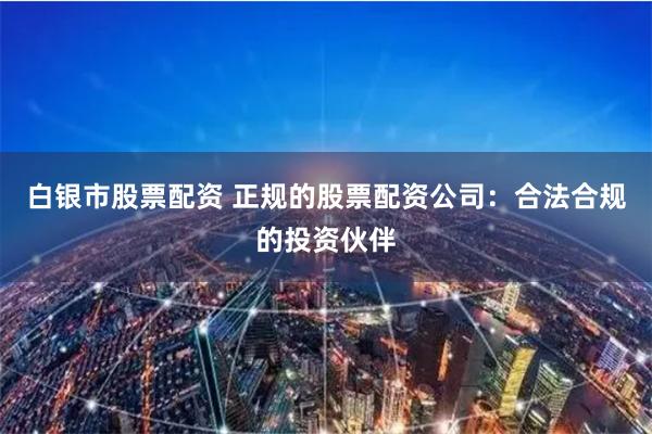 白银市股票配资 正规的股票配资公司：合法合规的投资伙伴