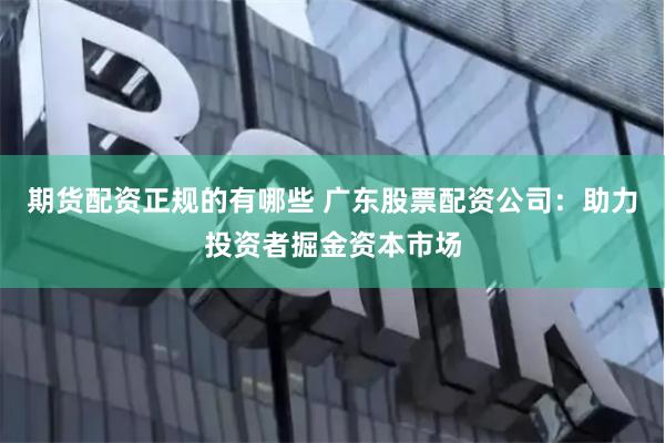 期货配资正规的有哪些 广东股票配资公司：助力投资者掘金资本市场