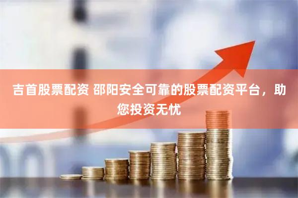 吉首股票配资 邵阳安全可靠的股票配资平台，助您投资无忧