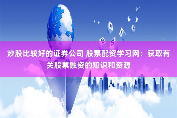 炒股比较好的证券公司 股票配资学习网：获取有关股票融资的知识和资源