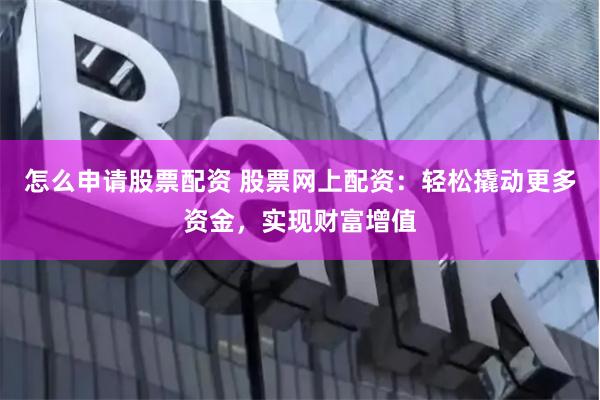 怎么申请股票配资 股票网上配资：轻松撬动更多资金，实现财富增值