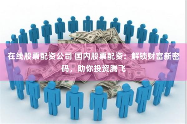 在线股票配资公司 国内股票配资：解锁财富新密码，助你投资腾飞