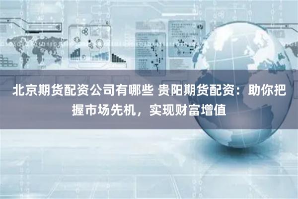 北京期货配资公司有哪些 贵阳期货配资：助你把握市场先机，实现财富增值
