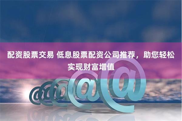 配资股票交易 低息股票配资公司推荐，助您轻松实现财富增值