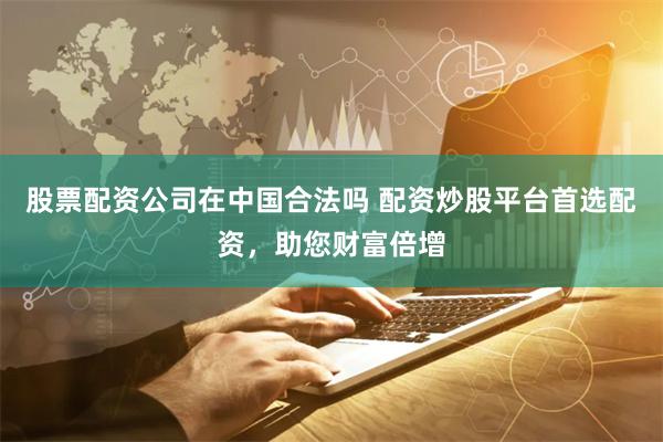 股票配资公司在中国合法吗 配资炒股平台首选配资，助您财富倍增
