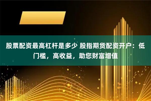 股票配资最高杠杆是多少 股指期货配资开户:低门槛,高收益,助您财富增值